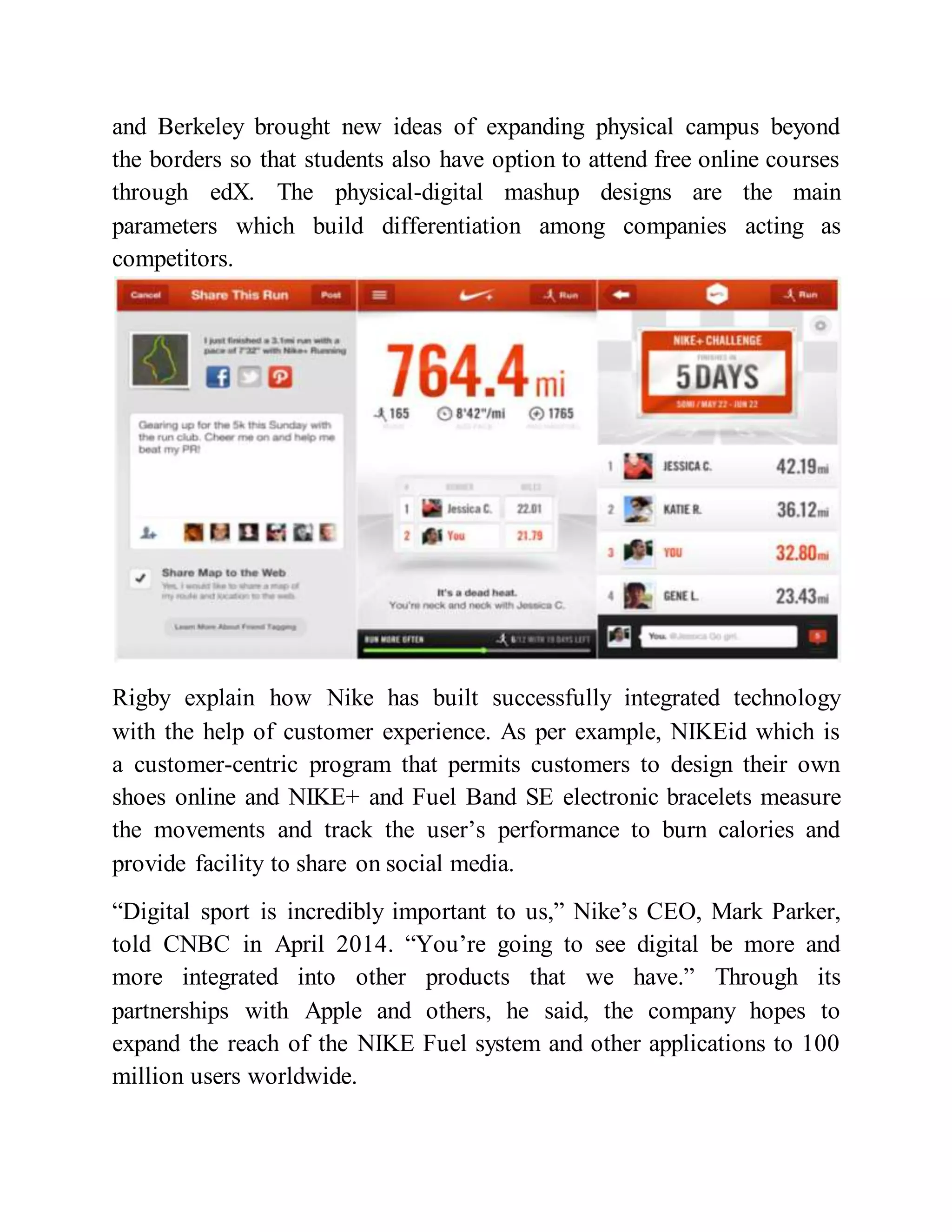 and Berkeley brought new ideas of expanding physical campus beyond
the borders so that students also have option to attend free online courses
through edX. The physical-digital mashup designs are the main
parameters which build differentiation among companies acting as
competitors.
Rigby explain how Nike has built successfully integrated technology
with the help of customer experience. As per example, NIKEid which is
a customer-centric program that permits customers to design their own
shoes online and NIKE+ and Fuel Band SE electronic bracelets measure
the movements and track the user’s performance to burn calories and
provide facility to share on social media.
“Digital sport is incredibly important to us,” Nike’s CEO, Mark Parker,
told CNBC in April 2014. “You’re going to see digital be more and
more integrated into other products that we have.” Through its
partnerships with Apple and others, he said, the company hopes to
expand the reach of the NIKE Fuel system and other applications to 100
million users worldwide.
 