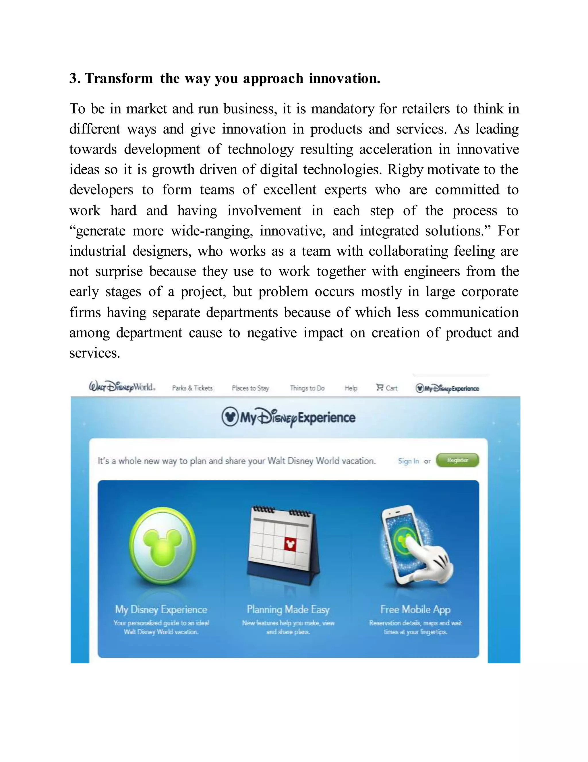3. Transform the way you approach innovation.
To be in market and run business, it is mandatory for retailers to think in
different ways and give innovation in products and services. As leading
towards development of technology resulting acceleration in innovative
ideas so it is growth driven of digital technologies. Rigby motivate to the
developers to form teams of excellent experts who are committed to
work hard and having involvement in each step of the process to
“generate more wide-ranging, innovative, and integrated solutions.” For
industrial designers, who works as a team with collaborating feeling are
not surprise because they use to work together with engineers from the
early stages of a project, but problem occurs mostly in large corporate
firms having separate departments because of which less communication
among department cause to negative impact on creation of product and
services.
 