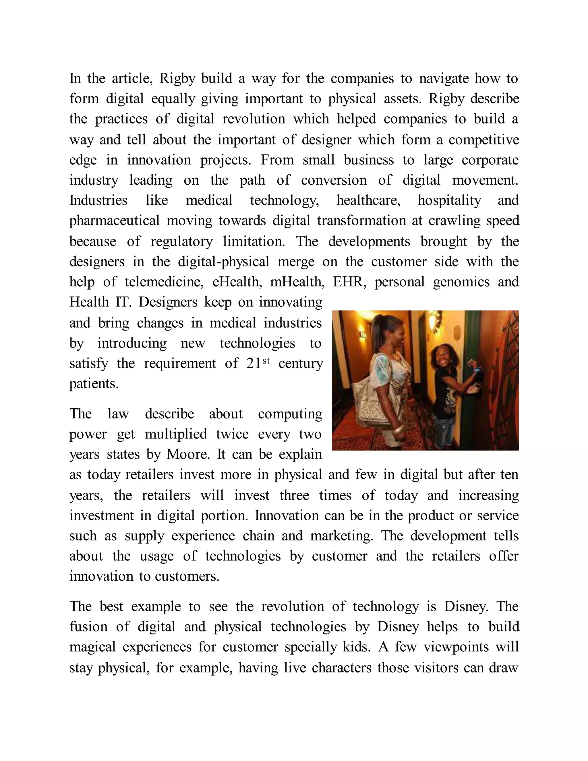 In the article, Rigby build a way for the companies to navigate how to
form digital equally giving important to physical assets. Rigby describe
the practices of digital revolution which helped companies to build a
way and tell about the important of designer which form a competitive
edge in innovation projects. From small business to large corporate
industry leading on the path of conversion of digital movement.
Industries like medical technology, healthcare, hospitality and
pharmaceutical moving towards digital transformation at crawling speed
because of regulatory limitation. The developments brought by the
designers in the digital-physical merge on the customer side with the
help of telemedicine, eHealth, mHealth, EHR, personal genomics and
Health IT. Designers keep on innovating
and bring changes in medical industries
by introducing new technologies to
satisfy the requirement of 21st century
patients.
The law describe about computing
power get multiplied twice every two
years states by Moore. It can be explain
as today retailers invest more in physical and few in digital but after ten
years, the retailers will invest three times of today and increasing
investment in digital portion. Innovation can be in the product or service
such as supply experience chain and marketing. The development tells
about the usage of technologies by customer and the retailers offer
innovation to customers.
The best example to see the revolution of technology is Disney. The
fusion of digital and physical technologies by Disney helps to build
magical experiences for customer specially kids. A few viewpoints will
stay physical, for example, having live characters those visitors can draw
 