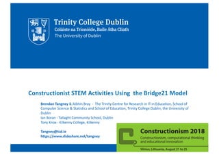 Constructionist STEM Activities Using the Bridge21 Model
Brendan Tangney & Aibhín Bray - The Trinity Centre for Research in IT in Education, School of
Computer Science & Statistics and School of Education, Trinity College Dublin, the University of
Dublin
Ian Boran - Tallaght Community School, Dublin
Tony Knox - Kilkenny College, Kilkenny
Tangney@tcd.ie
https://www.slideshare.net/tangney
 