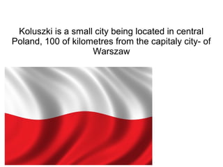 Koluszki is a small city being located in central
Poland, 100 of kilometres from the capitaly city- of
Warszaw
 