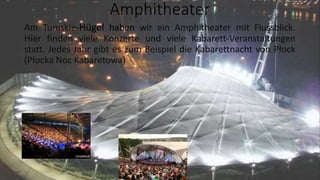 Amphitheater
Am Tumskie-Hügel haben wir ein Amphitheater mit Flussblick.
Hier finden viele Konzerte und viele Kabarett-Veranstaltungen
statt. Jedes Jahr gibt es zum Beispiel die Kabarettnacht von Płock
(Płocka Noc Kabaretowa)
 