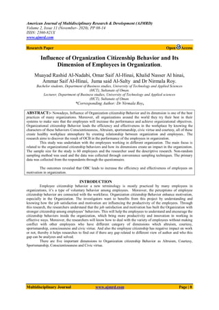 American Journal of Multidisciplinary Research & Development (AJMRD)
Volume 2, Issue 11 (November- 2020), PP 08-14
ISSN: 2360-821X
www.ajmrd.com
Multidisciplinary Journal www.ajmrd.com Page | 8
Research Paper Open Access
Influence of Organization Citizenship Behavior and Its
Dimension of Employees in Organization.
Muayad Rashid Al-Nadabi, Omar Saif Al-Hinai, Khalid Nasser Al hinai,
Ammar Saif Al-Hinai, Juma said Al-Salty and Dr Nirmala Roy.
Bachelor students, Department of Business studies, University of Technology and Applied Sciences
(HCT), Sultanate of Oman.
Lecturer, Department of Business studies, University of Technology and Applied sciences
(HCT), Sultanate of Oman.
*Corresponding Author: Dr Nirmala Roy,
ABSTRACT:- Nowadays, Influence of Organization citizenship Behavior and its dimension is one of the best
practices of many organizations. Moreover, all organizations around the world they try their best in their
systems to make sure that the employees will increase the performance and achieve organizational objectives.
Organizational citizenship Behavior leads the efficiency and effectiveness in the workplace by knowing the
characters of these behaviors Conscientiousness, Altruism, sportsmanship, civic virtue and courtesy, all of these
create healthy workplace atmosphere by creating relationship between organization and employees.. The
research aims to discover the result of OCB in the performance of the employees in organization.
This study was undertaken with the employees working in different organization. The main focus is
related to the organizational citizenship behaviors and how its dimensions create an impact in the organization.
The sample size for the study is 60 employees and the researcher used the descriptive research. Non-random
sampling method was used and the data was collected through convenience sampling techniques. The primary
data was collected from the respondents through the questionnaire.
The outcomes revealed that OBC leads to increase the efficiency and effectiveness of employees on
motivation in organization.
INTRODUCTION
Employee citizenship behavior a new terminology is mostly practiced by many employees in
organizations, it’s a type of voluntary behavior among employees. Moreover, the perceptions of employee
citizenship behavior are connected with the workforce. Organization citizenship Behavior enhance motivation,
especially in the Organization. The investigators want to benefits from this project by understanding and
knowing how the job satisfaction and motivation are influencing the productivity of the employees. Through
this research, the researchers understand that the job satisfaction and motivation has built the Organization with
stronger citizenship among employees’ behaviors. This will help the employees to understand and encourage the
citizenship behaviors inside the organization, which bring more productivity and innovation in working in
effective ways. Moreover, the researchers will know how to deal with the variety of employees without making
conflict with other employees who have different category of dimensions which altruism, courtesy,
sportsmanship, consciousness and civic virtue. And also the employee citizenship has negative impact on work
or not, thereby it helps researches to find out if there any gap related to different view of author and who this
gap can be analyzes and solved.
There are five important dimensions to Organization citizenship Behavior as Altruism, Courtesy,
Sportsmanship, Conscientiousness and Civic virtue.
 