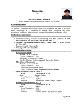 Page 1 of 3
Resume
OF
Md. Shakhawat Hossain
E-mail: shakhawat.swapon@yahoo.com, Cell:+88 01710264982
Career Objective:
To build-up a challenging and rewarding career in any organization that leads to structured
career advancement in a competitive & dynamic global environment that needs
commitment, confidence, self-competency, patience and continuous development efforts.
Professional Experience:
 Community Training Instructor on a temporary basis (Fire, Earthquake & First
aid), Bangladesh Fire Service and Civil Defense, Since 27.12.11
 Obtained a two-month internship at NOMAN GROUP from 11th March 2013 to
11th May 2013.
 Reporter, Monthly Aloron (JnU).
 Working as TV actor since 2013.
Educational Qualifications:
 MBA (Major in HRM)
Result: 3.56 on a scale of 4
Year of Examination : 2012
Department of Management Studies
Faculty of Business Studies, Jagannath University, Dhaka.
 BBA (Major in Management)
Result: 3.34 on a scale of 4
Year of Examination : 2011
Department of Management Studies
Faculty of Business Studies, Jagannath University, Dhaka.
 Higher Secondary Certificate (H.S.C.):
Result : 5.00 on a scale of 5.00
Group : Business Studies
Year of Examination : 2006
Board : Rajshahi
Institution : Bhurungamari Degree College, Kurigram
 Secondary School Certificate (S.S.C):
Result : 3.13 on a scale of 5.00
Group : Science
Year of Examination : 2004
Board : Rajshahi
Institution : Shonahat Bilateral High School, Kurigram
 