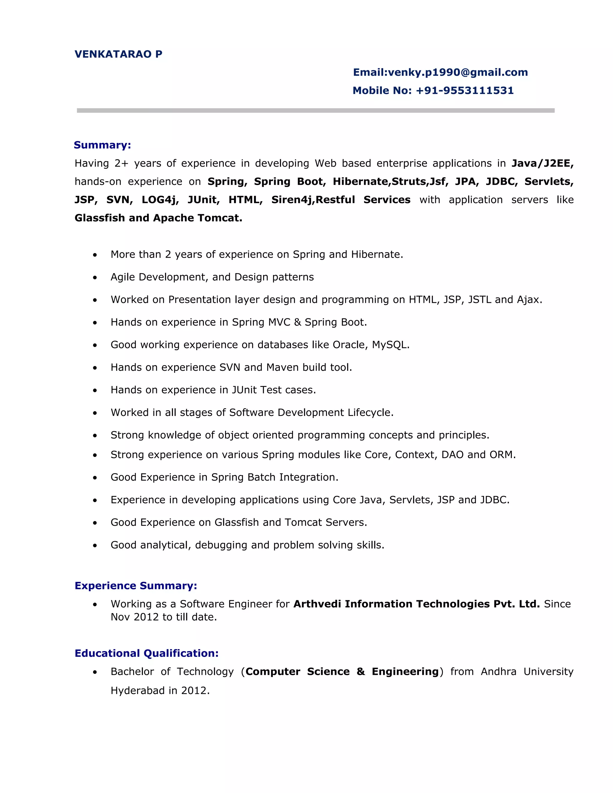 VENKATARAO P
Email:venky.p1990@gmail.com
Mobile No: +91-9553111531
Summary:
Having 2+ years of experience in developing Web based enterprise applications in Java/J2EE,
hands-on experience on Spring, Spring Boot, Hibernate,Struts,Jsf, JPA, JDBC, Servlets,
JSP, SVN, LOG4j, JUnit, HTML, Siren4j,Restful Services with application servers like
Glassfish and Apache Tomcat.
• More than 2 years of experience on Spring and Hibernate.
• Agile Development, and Design patterns
• Worked on Presentation layer design and programming on HTML, JSP, JSTL and Ajax.
• Hands on experience in Spring MVC & Spring Boot.
• Good working experience on databases like Oracle, MySQL.
• Hands on experience SVN and Maven build tool.
• Hands on experience in JUnit Test cases.
• Worked in all stages of Software Development Lifecycle.
• Strong knowledge of object oriented programming concepts and principles.
• Strong experience on various Spring modules like Core, Context, DAO and ORM.
• Good Experience in Spring Batch Integration.
• Experience in developing applications using Core Java, Servlets, JSP and JDBC.
• Good Experience on Glassfish and Tomcat Servers.
• Good analytical, debugging and problem solving skills.
Experience Summary:
• Working as a Software Engineer for Arthvedi Information Technologies Pvt. Ltd. Since
Nov 2012 to till date.
Educational Qualification:
• Bachelor of Technology (Computer Science & Engineering) from Andhra University
Hyderabad in 2012.
 