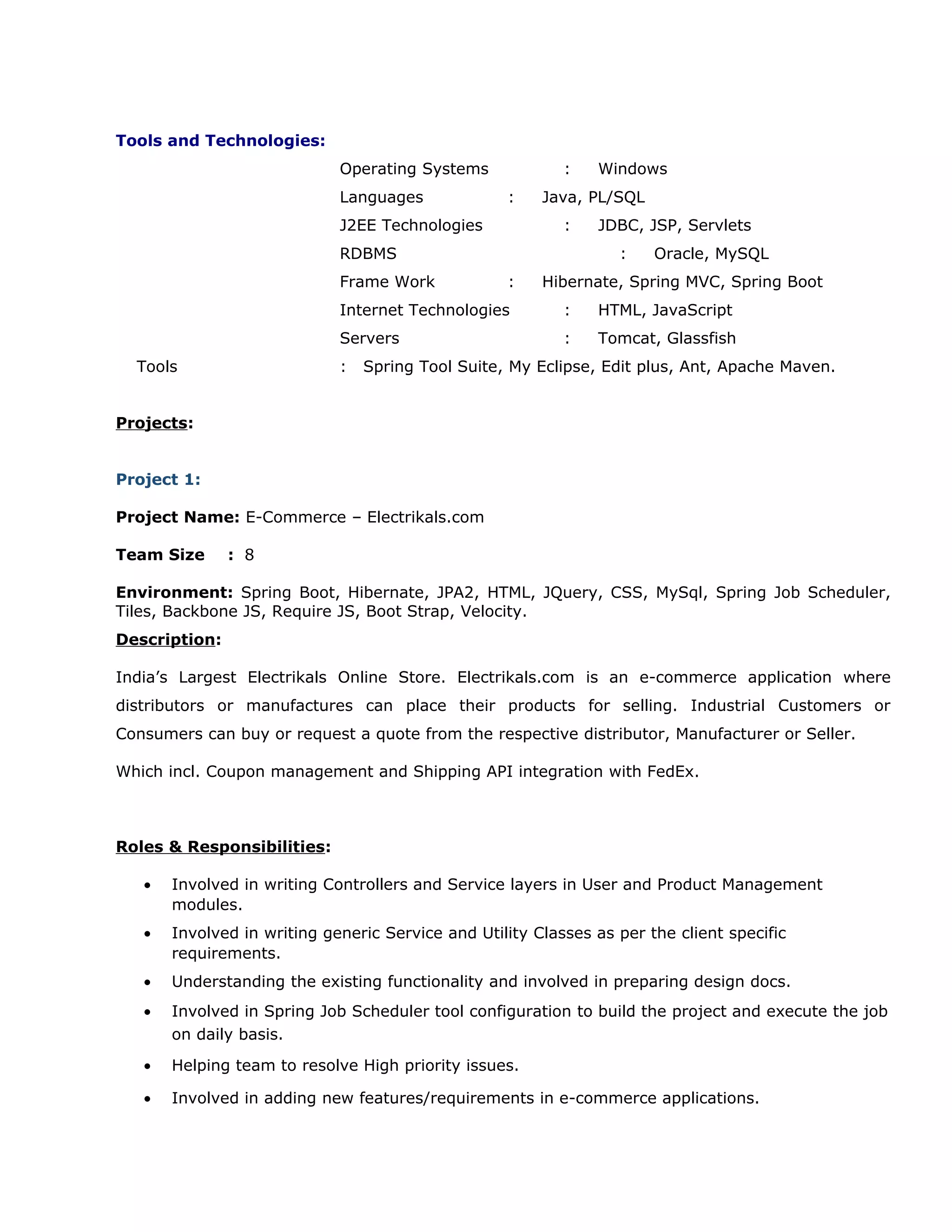 Tools and Technologies:
Operating Systems : Windows
Languages : Java, PL/SQL
J2EE Technologies : JDBC, JSP, Servlets
RDBMS : Oracle, MySQL
Frame Work : Hibernate, Spring MVC, Spring Boot
Internet Technologies : HTML, JavaScript
Servers : Tomcat, Glassfish
Tools : Spring Tool Suite, My Eclipse, Edit plus, Ant, Apache Maven.
Projects:
Project 1:
Project Name: E-Commerce – Electrikals.com
Team Size : 8
Environment: Spring Boot, Hibernate, JPA2, HTML, JQuery, CSS, MySql, Spring Job Scheduler,
Tiles, Backbone JS, Require JS, Boot Strap, Velocity.
Description:
India’s Largest Electrikals Online Store. Electrikals.com is an e-commerce application where
distributors or manufactures can place their products for selling. Industrial Customers or
Consumers can buy or request a quote from the respective distributor, Manufacturer or Seller.
Which incl. Coupon management and Shipping API integration with FedEx.
Roles & Responsibilities:
• Involved in writing Controllers and Service layers in User and Product Management
modules.
• Involved in writing generic Service and Utility Classes as per the client specific
requirements.
• Understanding the existing functionality and involved in preparing design docs.
• Involved in Spring Job Scheduler tool configuration to build the project and execute the job
on daily basis.
• Helping team to resolve High priority issues.
• Involved in adding new features/requirements in e-commerce applications.
 