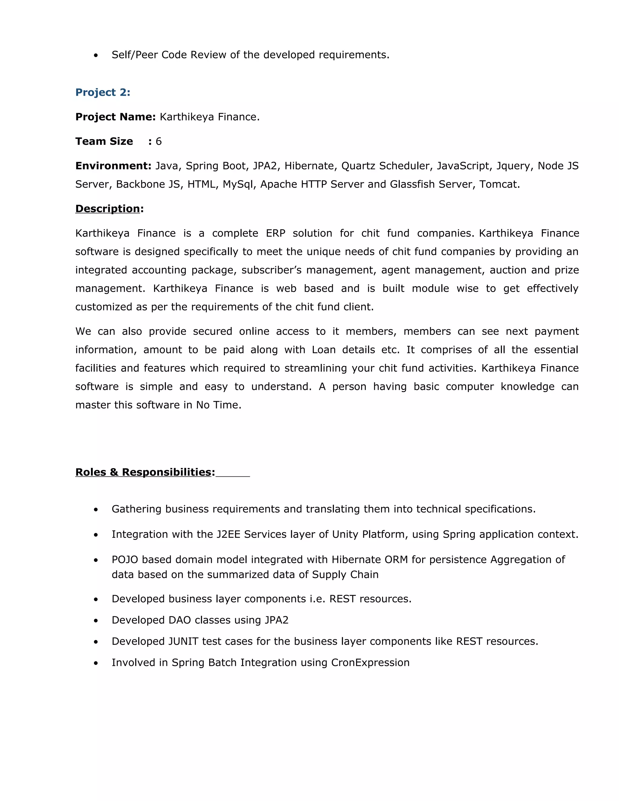 • Self/Peer Code Review of the developed requirements.
Project 2:
Project Name: Karthikeya Finance.
Team Size : 6
Environment: Java, Spring Boot, JPA2, Hibernate, Quartz Scheduler, JavaScript, Jquery, Node JS
Server, Backbone JS, HTML, MySql, Apache HTTP Server and Glassfish Server, Tomcat.
Description:
Karthikeya Finance is a complete ERP solution for chit fund companies. Karthikeya Finance
software is designed specifically to meet the unique needs of chit fund companies by providing an
integrated accounting package, subscriber’s management, agent management, auction and prize
management. Karthikeya Finance is web based and is built module wise to get effectively
customized as per the requirements of the chit fund client.
We can also provide secured online access to it members, members can see next payment
information, amount to be paid along with Loan details etc. It comprises of all the essential
facilities and features which required to streamlining your chit fund activities. Karthikeya Finance
software is simple and easy to understand. A person having basic computer knowledge can
master this software in No Time.
Roles & Responsibilities:
• Gathering business requirements and translating them into technical specifications.
• Integration with the J2EE Services layer of Unity Platform, using Spring application context.
• POJO based domain model integrated with Hibernate ORM for persistence Aggregation of
data based on the summarized data of Supply Chain
• Developed business layer components i.e. REST resources.
• Developed DAO classes using JPA2
• Developed JUNIT test cases for the business layer components like REST resources.
• Involved in Spring Batch Integration using CronExpression
 