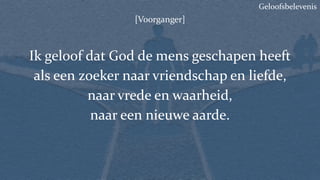 Geloofsbelevenis
[Voorganger]
Ik geloof dat God de mens geschapen heeft
als een zoeker naar vriendschap en liefde,
naar vrede en waarheid,
naar een nieuwe aarde.
 