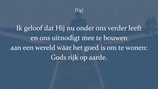 [Vg]
Ik geloof dat Hij nu onder ons verder leeft
en ons uitnodigt mee te bouwen
aan een wereld waar het goed is om te wonen:
Gods rijk op aarde.
 
