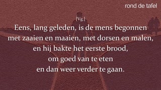 [Vg.]
Eens, lang geleden, is de mens begonnen
met zaaien en maaien, met dorsen en malen,
en hij bakte het eerste brood,
om goed van te eten
en dan weer verder te gaan.
 