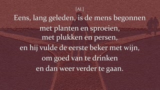[Al.]
Eens, lang geleden, is de mens begonnen
met planten en sproeien,
met plukken en persen,
en hij vulde de eerste beker met wijn,
om goed van te drinken
en dan weer verder te gaan.
 