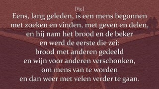 [Vg.]
Eens, lang geleden, is een mens begonnen
met zoeken en vinden, met geven en delen,
en hij nam het brood en de beker
en werd de eerste die zei:
brood met anderen gedeeld
en wijn voor anderen verschonken,
om mens van te worden
en dan weer met velen verder te gaan.
 