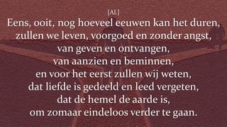 [Al.]
Eens, ooit, nog hoeveel eeuwen kan het duren,
zullen we leven, voorgoed en zonder angst,
van geven en ontvangen,
van aanzien en beminnen,
en voor het eerst zullen wij weten,
dat liefde is gedeeld en leed vergeten,
dat de hemel de aarde is,
om zomaar eindeloos verder te gaan.
 