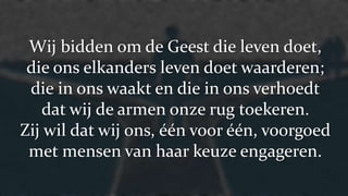 Wij bidden om de Geest die leven doet,
die ons elkanders leven doet waarderen;
die in ons waakt en die in ons verhoedt
dat wij de armen onze rug toekeren.
Zij wil dat wij ons, één voor één, voorgoed
met mensen van haar keuze engageren.
 