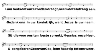 Lam Gods dat onze zonden draagt,
neem deze lofzang aan.
Gedenk ons in uw koninkrijk,
want Jezus is uw naam.
Gij die voor ons ten beste spreekt,
Messias, onze Heer.
O, ééngeboren Zoon van God,
kom haastig tot ons weer.
 