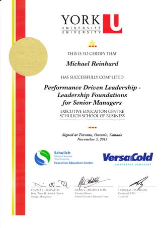 YORKUNIVERSITi
UNIVERSITY
rII
THIS IS TO CERTIFY THAT
Michael Reinhard
HAS SUCCES SFULLY COMPLETE D
Purfo?'vrlnt?tce Driu en Le adership
Le aders hip Foundations
_fo, Senior Man&gers
EXECUTIVE EDUCATION CENTRE
SCHULICH SCHOOL OF BUSINESS
rrr
Signed at Toronto, Ontario, Canada
Nouember 3,2015
Schulich
School of Eusiness
York University
Executive Education Centre
DEZSO I. HORVATII
l)utn. 'llrnna lJ. ,t'lrulich (,lhau irr
,' t ru t r:g i t.-,1'I a n t{ t m tt. t
DOUCLAS HA
I'rt:,sitlt:n 1. & ( ili( )
lit sa(,lold
ALAN C. MIDDT,FTON
I it tt t: r.r /,il I ) i.re c I or;
,l t: Iu t I i.t h Ii.r' L: t: u t it t t: Iirh t t: ati o n (,'r: n t n'
 