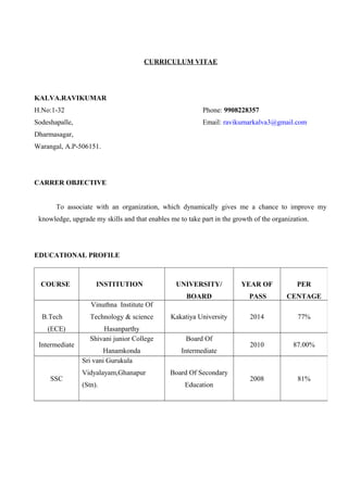 CURRICULUM VITAE
KALVA.RAVIKUMAR
H.No:1-32 Phone: 9908228357
Sodeshapalle, Email: ravikumarkalva3@gmail.com
Dharmasagar,
Warangal, A.P-506151.
CARRER OBJECTIVE
To associate with an organization, which dynamically gives me a chance to improve my
knowledge, upgrade my skills and that enables me to take part in the growth of the organization.
EDUCATIONAL PROFILE
COURSE INSTITUTION UNIVERSITY/
BOARD
YEAR OF
PASS
PER
CENTAGE
B.Tech
(ECE)
Vinuthna Institute Of
Technology & science
Hasanparthy
Kakatiya University 2014 77%
Intermediate
Shivani junior College
Hanamkonda
Board Of
Intermediate
2010 87.00%
SSC
Sri vani Gurukula
Vidyalayam,Ghanapur
(Stn).
Board Of Secondary
Education
2008 81%
 