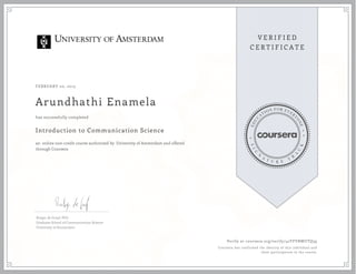 FEBRUARY 20, 2015
Arundhathi Enamela
Introduction to Communication Science
an online non-credit course authorized by University of Amsterdam and offered
through Coursera
has successfully completed
Rutger de Graaf, PhD
Graduate School of Communication Science
University of Amsterdam
Verify at coursera.org/verify/42YFVBWUTQ39
Coursera has confirmed the identity of this individual and
their participation in the course.
 