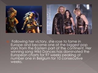  Following her victory, she rose to fame in
Europe and became one of the biggest pop
stars from the Eastern part of the continent. Her
winning song Wild Dances has dominated the
European charts for 97 weeks peaking at
number one in Belgium for 10 consecutive
weeks.
 