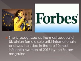  She is recognized as the most successful
Ukrainian female solo artist internationally
and was included in the top 10 most
influential women of 2013 by the Forbes
magazine.
 