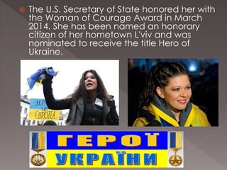  The U.S. Secretary of State honored her with
the Woman of Courage Award in March
2014. She has been named an honorary
citizen of her hometown L'viv and was
nominated to receive the title Hero of
Ukraine.
 