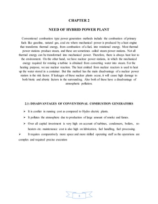 3
CHAPTER 2
NEED OF HYBRID POWER PLANT
Conventional combustion type power generation methods include the combustion of primary
fuels like gasoline, natural gas, coal etc where mechanical power is produced by a heat engine
that transforms thermal energy, from combustion of a fuel, into rotational energy. Most thermal
power stations produce steam, and these are sometimes called steam power stations. Not all
thermal energy can be transformed into mechanical power. Therefore, there is always heat lost to
the environment. On the other hand, we have nuclear power stations, in which the mechanical
energy required for rotating a turbine is obtained from converting water into steam. For the
heating purpose, we use nuclear reaction. The heat emitted from nuclear reactors is used to heat
up the water stored in a container. But this method has the main disadvantage of a nuclear power
station is the risk factor. If leakages of these nuclear plants occur, it will cause high damage to
both biotic and abiotic factors in the surrounding. Also both of these have a disadvantage of
atmospheric pollution.
2.1: DISADVANTAGES OF CONVENTIONAL COMBUSTION GENERATORS
 It is costlier in running cost as compared to Hydro electric plants.
 It pollutes the atmosphere due to production of large amount of smoke and fumes.
 Over all capital investment is very high on account of turbines, condensers, boilers, re-
heaters etc. maintenance cost is also high on lubrication, fuel handling, fuel processing.
 It requires comparatively more space and more skilled operating staff as the operations are
complex and required precise execution
 