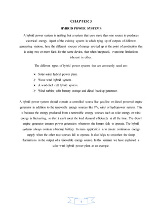 4
CHAPTER 3
HYBRID POWER SYSTEMS
A hybrid power system is nothing but a system that uses more than one source to produces
electrical energy. Apart of the existing system in which tying up of outputs of different
generating stations, here the different sources of energy are tied up at the point of production that
is using two or more fuels for the same device, that when integrated, overcome limitations
inherent in either.
The different types of hybrid power systems that are commonly used are:
 Solar-wind hybrid power plant.
 Wave wind hybrid system.
 A wind-fuel cell hybrid system.
 Wind turbine with battery storage and diesel backup generator.
A hybrid power system should contain a controlled source like gasoline or diesel powered engine
generator in addition to the renewable energy sources like PV, wind or hydropower system. This
is because the energy produced from a renewable energy sources such as solar energy or wind
energy is fluctuating, so that it can’t meet the load demand efficiently at all the time. The diesel
engine generator ensures power generation whenever the former fails to operate. The hybrid
systems always contain a backup battery. Its main application is to ensure continuous energy
supply when the other two sources fail to operate. It also helps to smoothen the sharp
fluctuations in the output of a renewable energy source. In this seminar we have explained a
solar wind hybrid power plant as an example.
 