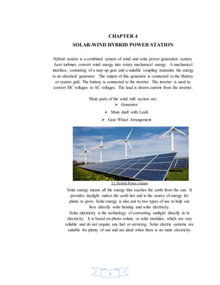 5
CHAPTER 4
SOLAR-WIND HYBRID POWER STATION
Hybrid system is a combined system of wind and solar power generation system.
Aero turbines convert wind energy into rotary mechanical energy. A mechanical
interface, consisting of a step-up gear and a suitable coupling transmits the energy
to an electrical generator. The output of this generator is connected to the Battery
or system grid. The battery is connected to the inverter. The inverter is used to
convert DC voltages to AC voltages. The load is drawn current from the inverter.
Main parts of the wind mill section are:
 Generator
 Main shaft with Leafs
 Gear Wheel Arrangement
3.1 Hybrid Power station
Solar energy means all the energy that reaches the earth from the sun. It
provides daylight makes the earth hot and is the source of energy for
plants to grow. Solar energy is also put to two types of use to help our
lives directly solar heating and solar electricity.
Solar electricity is the technology of converting sunlight directly in to
electricity. It is based on photo-voltaic or solar modules, which are very
reliable and do not require any fuel or servicing. Solar electric systems are
suitable for plenty of sun and are ideal when there is no main electricity.
 