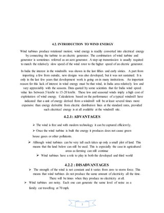 7
4.2. INTRODUCTION TO WIND ENERGY
Wind turbines produce rotational motion; wind energy is readily converted into electrical energy
by connecting the turbine to an electric generator. The combination of wind turbine and
generator is sometimes referred as an aero generator. A step-up transmission is usually required
to match the relatively slow speed of the wind rotor to the higher speed of an electric generator.
In India the interest in the windmills was shown in the last fifties and early sixties. A part from
importing a few from outside, new designs was also developed, but it was not sustained. It is
only in the last few years that development work is going on in many institutions. An important
reason for this lack of interest in wind energy must be that wind, in India area relatively low and
vary appreciably with the seasons. Data quoted by some scientists that for India wind speed
value lies between 5 km/hr to 15-20 km/hr. These low and seasonal winds imply a high cost of
exploitation of wind energy. Calculations based on the performance of a typical windmill have
indicated that a unit of energy derived from a windmill will be at least several times more
expensive than energy derivable from electric distribution lines at the standard rates, provided
such electrical energy is at all available at the windmill site.
4.2.1: ADVANTAGES
 The wind is free and with modern technology it can be captured efficiently.
 Once the wind turbine is built the energy it produces does not cause green
house gases or other pollutants.
 Although wind turbines can be very tall each takes up only a small plot of land. This
means that the land below can still be used. This is especially the case in agricultural
areas as farming can still continue
 Wind turbines have a role to play in both the developed and third world
4.2.2 : DISADVANTAGES
 The strength of the wind is not constant and it varies from zero to storm force. This
means that wind turbines do not produce the same amount of electricity all the time.
There will be times when they produce no electricity at all.
 Wind turbines are noisy. Each one can generate the same level of noise as a
family car travelling at 70 mph.
 