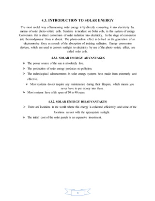 9
4.3. INTRODUCTION TO SOLAR ENERGY
The most useful way of harnessing solar energy is by directly converting it into electricity by
means of solar photo-voltaic cells. Sunshine is incident on Solar cells, in this system of energy
Conversion that is direct conversion of solar radiation into electricity. In the stage of conversion
into thermodynamic from is absent. The photo-voltaic effect is defined as the generation of an
electromotive force as a result of the absorption of ionizing radiation. Energy conversion
devices, which are used to convert sunlight to electricity by use of the photo-voltaic effect, are
called solar cells.
4.3.1. SOLAR ENERGY ADVANTAGES
 The power source of the sun is absolutely free.
 The production of solar energy produces no pollution.
 The technological advancements in solar energy systems have made them extremely cost
effective.
 Most systems do not require any maintenance during their lifespan, which means you
never have to put money into them.
 Most systems have a life span of 30 to 40 years.
4.3.2. SOLAR ENERGY DISADVANTAGES
 There are locations in the world where this energy is collected efficiently and some of the
locations are not with the appropriate sunlight.
 The initial cost of the solar panels is an expensive investment.
 