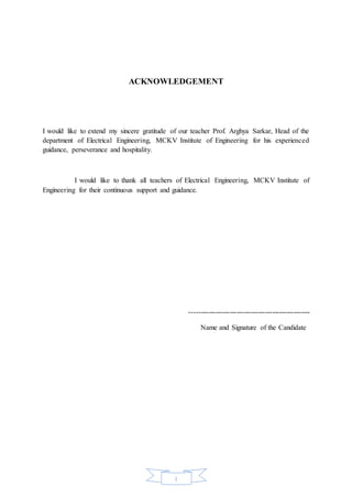 i
ACKNOWLEDGEMENT
I would like to extend my sincere gratitude of our teacher Prof. Arghya Sarkar, Head of the
department of Electrical Engineering, MCKV Institute of Engineering for his experienced
guidance, perseverance and hospitality.
I would like to thank all teachers of Electrical Engineering, MCKV Institute of
Engineering for their continuous support and guidance.
---------------------------------------------------
Name and Signature of the Candidate
 