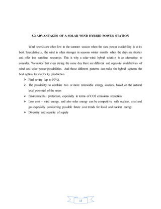 13
5.2 ADVANTAGES OF A SOLAR WIND HYBRID POWER STATION
Wind speeds are often low in the summer season when the suns power availability is at its
best. Speculatively, the wind is often stronger in seasons winter months when the days are shorter
and offer less sunshine resources. This is why a solar-wind hybrid solution is an alternative to
consider. We notice that even during the same day there are different and opposite availabilities of
wind and solar power possibilities. And those different patterns can make the hybrid systems the
best option for electricity production.
 Fuel saving (up to 50%).
 The possibility to combine two or more renewable energy sources, based on the natural
local potential of the users
 Environmental protection, especially in terms of CO2 emissions reduction
 Low cost – wind energy, and also solar energy can be competitive with nuclear, coal and
gas especially considering possible future cost trends for fossil and nuclear energy
 Diversity and security of supply
 