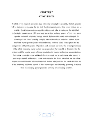 15
CHAPTER 7
CONCLUSION
A hybrid power system is economic since when wind or sunlight is available, the fuel generator
will be shut down by reducing the fuel cost. Due to source diversity, these power systems are so
reliable. Hybrid power systems can offer solutions and value to customers that individual
technologies cannot match. HPS are a good way to have available sources of electricity which
optimize utilization of primary energy sources. Hybrids offer market entry strategies for
technologies that cannot currently compete with the lowest-cost traditional options. Some
renewable hybrid power systems are commercially available today. Many options for the
configuration of hybrid systems -Depend on load, resource, and costs. The overall performance
of the hybrid renewable energy system was as expected. We were able to determine that this
system would be a viable source of power production for outdoor and remote area applications.
Due to time constraints some additional alterations could not be made to the wind turbine in
order to get optimal performance. If time were available for further alterations the size of the
stepper motor used should have been increased. Further improvements that should be made are
in the portability. Economic aspects of these technologies are sufficiently promising to include
them in developing power generation capacity for developing countries.
 