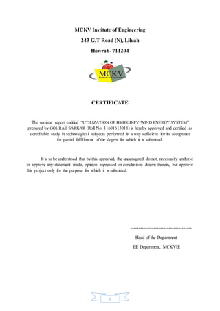 ii
MCKV Institute of Engineering
243 G.T Road (N), Liluah
Howrah- 711204
CERTIFICATE
The seminar report entitled “UTILIZATION OF HYBRID PV-WIND ENERGY SYSTEM”
prepared by GOURAB SARKAR (Roll No. 11601613018) is hereby approved and certified as
a creditable study in technological subjects performed in a way sufficient for its acceptance
for partial fulfillment of the degree for which it is submitted.
It is to be understood that by this approval, the undersigned do not, necessarily endorse
or approve any statement made, opinion expressed or conclusions drawn therein, but approve
this project only for the purpose for which it is submitted.
-------------------------------------
Head of the Department
EE Department, MCKVIE
 
