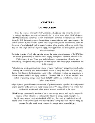 1
CHAPTER 1
INTRODUCTION
Since the oil crisis in the early 1970’s, utilization of solar and wind power has become
increasingly significant, attractive and cost-effective. In recent years, hybrid PV/Wind system
(HPWS) has become alternatives to meet environmental protection requirement and electricity
demands. With the complementary characteristics between solar and wind energy resources for
certain locations, hybrid PV/Wind system with Storage banks presents an unbeatable option for
the supply of small electrical loads at remote locations where no utility grid power supply. Since
they can offer a high reliability of power supply, their applications and investigations gain more
concerns nowadays.
Due to the behavior of both solar and wind energy, the major aspects in design of the HPWS are
the reliable power supply of consumer under varying atmospheric conditions and cost of the
kWh of energy is low. To use solar and wind energy resources more efficiently and
economically, the optimal sizing of hybrid PV/Wind system with battery plays an important role
in this respect.
When thinking about nonconventional source of energy what usually comes to our mind are the
existing and extensively used nonconventional sources of energy like solar, tidal, wind, geo
thermal heat, biomass .But in countries where we have so fluctuant weather and temperature, to
depend on these resources are highly unreliable .That made think out of the box and find a new
method of generating energy which should be highly reliable and cost effective, which is a
hybrid power system.
A hybrid power system has more than one type of generator-usually a gasoline or diesel-powered
engine generator and a renewable energy source such as PV, wind, or hydropower system. For
explanation, a solar-wind hybrid system is mainly considered in this report.
Hybrid energy system usually consists of two or more energy sources used together to provide
increased system efficiency as well as greater balance in energy supply. Example of a
hybrid energy system can be a solar electric (PV) array that could be coupled with a wind
turbine, which would create output from the wind turbine during the winter, whereas during the
summer the solar panels would produce their output with a better efficiency.
 