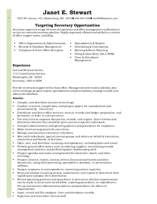 “
…
Janet E. Stewart
4275 58th Avenue, # T1, Bladensburg, MD 20710 240-483-4328 Jan090863@msn.com
Targeting Secretary Opportunities
Secretary eager to leverage 24 years of experience andoffice management certification to
secure an executive secretary position. Highly organized, efficient andskilledin a variety
of office support tasks, including:
 Office Organization & Administration
 Records & Database Management
 Telephone & Front Office Reception
 Spreadsheets & Reports
 Scheduling & Calendaring
 Meeting & Event Planning
 Filing & Data Entry (66.3 WPM)
 Time & Attendance
Management
Experience
Internal Revenue Service
1111 Constitution Avenue,
Washington, DC 20224
Secretary, 1983 to 2008
Provide secretarial support within busy office. Manage executive team’s calendar; plan
client meetings; prepare reports, spreadsheets andpresentations; manage records; and
administer database.
Results:
 Compile, and distribute minutes of meetings.
 Conduct research, compile data, and prepare papers for consideration and
presentation by executives.
 Coordinate and direct office services, such as records and budget preparation, and
personnel, in order to aid executives.
 File and retrieve corporate documents, records, and reports. Greet visitors and
determine whether they should be given access to specific individuals.
 Interpret administrative andoperating policies and procedures for employees.
 Make travel arrangements for executives.
 Manage and maintain executives' schedules.
 Meet with individuals, special interest groups and others on behalf of executives,
committees and boards of directors.
 Open, sort, and distribute incoming correspondence , including faxes and email.
 Perform general office duties such as ordering supplies, maintaining records
management systems, and performing basic bookkeeping work.
 Prepare agendas and make arrangements for committee , board, and other
meetings.
 Prepare invoices, reports, memos, letters, financial statements andother
documents, using word processing, spreadsheet, database, or presentation
software.
 Prepare responses to correspondence containing routine inquiries.
 Read and analyze incoming memos, submissions, and reports to determine their
significance andplan their distribution.
 Review operating practices and procedures to determine whether improvements
can be made in areas such as workflow, reporting procedures, or expenditures.
Set up and oversee administrative policies andprocedures for offices or
organizations.
 Input, record and file employee time andattendance records.
 Supervise and train other clerical staff.
 