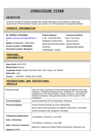 CURRICULUM VITAE
OBJECTIVE
To excel in the field of Analytical development, Quality Assurance and Compliance to Regulatory
requirements of Pharmaceutical industry, well versed in 21 CFR compliance for Application software
CONTACT INFORMATION
Mr. SURESH S. REVANNA
Email: revannasuresh31@rediffmail.co
m
Mobile: 09160046222 / 7093704622
Current Location: HYDERABAD
Permanent Location: Bangalore
Present Address: Permanent Address
F. No. 12, BLOCK NO-6 #34,4th
main Road,
KENDRIYA VIHAR APTS AECS LAYOUT
NEAR MIYAPUR BUS BODY SANJAYNAGAR
MIYAPUR BANGALORE-560094
HYDERABAD - 500049
PERSONAL
INFORMATION
Date of birth: 29/12/1975
Marital status: Married
Languages Known: English.,Kannada, Hindi, Tamil, Telugu and Marathi
Nationality: India
Passport : K6412651 (Validity 25-Jun-2022)
PROFESSIONAL AND EDUCATIONAL
DETAILS
Professional Skills Have 16+ years’ experience of Pharmaceutical development with major
strength in Analytical development and Validation for pharmaceutical
dosage forms and, Documentation, Quality assurance and review of
Data for Compliance. Strong technical skills on CSV to meet 21 CFR
compliance
Current Employer Novartis Healthcare Pvt Ltd, Hyderabad, Telangana
Previous Employer Emcure Pharmaceuticals Ltd, Pune, Maharashtra
Brown & Burk Pharmaceuticals Ltd, (MICRO LABS) Hosur, Tamil Nadu
Sanford Analytical Labs. Bangalore, Karnataka
Professional Qualifications
B.Sc. in Chemisrty
M.Sc. in Environ. Chemistry
Diploma in I P R
From Mysore University, in July 1997.
From Mysore University, in July 1999.
Diploma in Intellectual Property Rights conducted by Symbiosis Law
 
