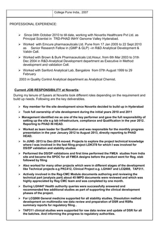 College Pune India,. 2007
PROFESSIONAL EXPERIENCE:
 Since 04th October 2010 to till date, working with Novartis Healthcare Pvt Ltd. as
Principal Scientist in TRD-PHAD INHY Genome Valley Hyderabad.
 Worked with Emcure pharmaceuticals Ltd. Pune from 17 Jan 2005 to 22 Sept 2010
as Senior Research Fellow in (GMP & GLP) –in R&D Analytical Development &
Validn Cell.
 Worked with Brown & Burk Pharmaceuticals Ltd,Hosur, from 6th Mar 2003 to 31th
Dec 2004 in R&D-Analytical Development department as Executive in Method
development and validation Cell.
 Worked with Sanford Analytical Lab, Bangalore from 07th August 1999 to 29
February
2003 in Quality Control Analytical department as Analytical Chemist.
Current JOB RESPONSIBILITY at Novartis:
During my tenure of 5years at Novartis took different roles depending on the requirement and
build up needs. Following are the key deliverables.
 Key member for the site development since Novartis decided to build up in Hyderabad
 Took full ownership of site development during the initial years 2010 and 2011
 Management identified me as one of the key performer and gave the full responsibility of
setting up the site e.g lab infrastructure, compliance and Qualification in the year 2012.
Reporting to PHAD IN HEAD.
 Worked as team leader for Qualification and was responsible for the monthly progress
presentation in the year January 2012 to August 2013, directly reporting to PHAD
HEAD.
 In JUNE- 2013 to Dec-2014 moved. Projects to explore the project technical knowledge
where I was involved in the fast filing project LDK378 for which I was involved for
DS/DP validation and stability studies
 Performed the DS/DP validations and first time performed the FMEA studies from India
site and became the SPOC for all FMEA designs before the product went for Reg. stab
followed by filing
 Also worked for many other projects which were in different stages of the development
like Technical projects e.g PKC412, Clinical Project e.g. LGH447 and LCQ908, TAP311.
 Actively involved in the Reg-CMC Module documents authoring and reviewing the
technical part (analysis part) about 45 IMPD documents were reviewed and which was
highly appreciated by Reg CMC team and was completed by one month.
 During LGH447 Health authority queries were successfully answered and
recommended few additional studies as part of supporting the clinical development
phases of the project.
 For LCQ908 General medicine supported for all stability studies, Dissolution method
development on multimedia raw data review and preparation of DSR and RSRs
summary reports for regulatory filing .
 TAP311 clinical studies were supported for raw data review and update of DSR for all
the batches. And informing the progress to regulatory authorities.
 
