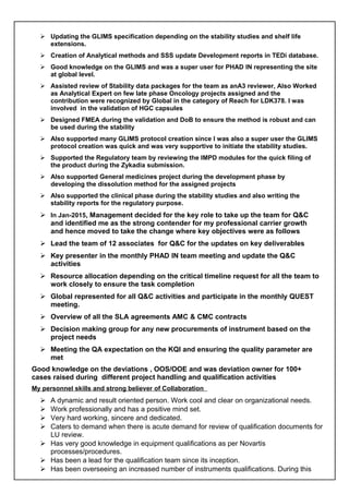  Updating the GLIMS specification depending on the stability studies and shelf life
extensions.
 Creation of Analytical methods and SSS update Development reports in TEDi database.
 Good knowledge on the GLIMS and was a super user for PHAD IN representing the site
at global level.
 Assisted review of Stability data packages for the team as anA3 reviewer, Also Worked
as Analytical Expert on few late phase Oncology projects assigned and the
contribution were recognized by Global in the category of Reach for LDK378. I was
involved in the validation of HGC capsules
 Designed FMEA during the validation and DoB to ensure the method is robust and can
be used during the stability
 Also supported many GLIMS protocol creation since I was also a super user the GLIMS
protocol creation was quick and was very supportive to initiate the stability studies.
 Supported the Regulatory team by reviewing the IMPD modules for the quick filing of
the product during the Zykadia submission.
 Also supported General medicines project during the development phase by
developing the dissolution method for the assigned projects
 Also supported the clinical phase during the stability studies and also writing the
stability reports for the regulatory purpose.
 In Jan-2015, Management decided for the key role to take up the team for Q&C
and identified me as the strong contender for my professional carrier growth
and hence moved to take the change where key objectives were as follows
 Lead the team of 12 associates for Q&C for the updates on key deliverables
 Key presenter in the monthly PHAD IN team meeting and update the Q&C
activities
 Resource allocation depending on the critical timeline request for all the team to
work closely to ensure the task completion
 Global represented for all Q&C activities and participate in the monthly QUEST
meeting.
 Overview of all the SLA agreements AMC & CMC contracts
 Decision making group for any new procurements of instrument based on the
project needs
 Meeting the QA expectation on the KQI and ensuring the quality parameter are
met
Good knowledge on the deviations , OOS/OOE and was deviation owner for 100+
cases raised during different project handling and qualification activities
My personnel skills and strong believer of Collaboration
 A dynamic and result oriented person. Work cool and clear on organizational needs.
 Work professionally and has a positive mind set.
 Very hard working, sincere and dedicated.
 Caters to demand when there is acute demand for review of qualification documents for
LU review.
 Has very good knowledge in equipment qualifications as per Novartis
processes/procedures.
 Has been a lead for the qualification team since its inception.
 Has been overseeing an increased number of instruments qualifications. During this
 