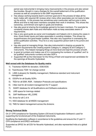 period was instrumental in bringing many improvements in the process and also solved
few troubles. Bought in many changes for the overall betterment of the qualification
process as well as compliance to the GMP requirements.
 Has always working towards team’s common goal and in the process & helps all his
team mates with required AE reviews when many other associates are not ready to take
up the activity. In the process has sometimes even overburden self but puts in extra
efforts and time to help team members complete their work in timelines. This shows the
ownership, commitment and sight on goals and timelines.
 Has also good at sharing the knowledge gained to his team members. For example he
constantly shares alert mails and information mails so keep associates aware of
requirements.
 Has a very good guide as owner and investigator and helped a lot in closing the cases in
time. Gives timely inputs and helps associates in avoiding mistakes. This shows his
supportiveness and good leader qualities. Has also very supportive in overseeing the
entire qualification activities. Thus he is a very supportive person both to his juniors and
seniors.
 Has also good at managing things. Has also instrumental in shaping up people for
different requirements like creating experts Category A, category B and Category C
instruments. This helped managing things at micro level and kept the process smooth.
 Is good at numbers and makes use of it in overseeing the numbers of ‘qualified’ and’ to
be qualified’ instruments numbers and also SOP’s.
 Supported HR as the Interviewer for the Hiring of fresh and experienced candidates for
the openings at Novartis Hyderabad.
Well versed with the Databases for Quality metrix
1) Trackwise AQWA for deviation, OOE/OOS
2) TeamAccess TQW for change control
3) LIMS (Labware) for Stability management, Reference standard and instrument
management
4) ESOPs for all Quality SOPs
5) TEDi for all DSR, RSR , Validation Protocols and specifications
6) I.Man tool for all incident management for IT support
7) DiARY database for all Qualifications and Software evaluations
8) LMS space for trainings related
9) SAP NetWeaver HR_CORE
10) Arrow for all C of A
11) KSO database for all MSDS management
12) TMS for talent management across the divisions
Strong Technical Skills
On 21 CFR compliance for Operating System (OS level) & Application Software’s used for
supporting the functional part of the Analytical instruments.
Qualifying the Application software in accordance to the guidelines and ensure the 21 part 11
CFR compliance and ERES verification
Supported as SPOC for all CSV for Novartis Hyderabad, and also represented India at a global
Forum
 