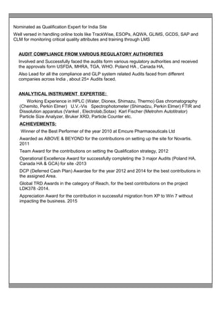 Nominated as Qualification Expert for India Site
Well versed in handling online tools like TrackWise, ESOPs, AQWA, GLIMS, GCDS, SAP and
CLM for monitoring critical quality attributes and training through LMS
AUDIT COMPLIANCE FROM VARIOUS REGULATORY AUTHORITIES
Involved and Successfully faced the audits form various regulatory authorities and received
the approvals form USFDA, MHRA, TGA, WHO. Poland HA , Canada HA,
Also Lead for all the compliance and GLP system related Audits faced from different
companies across India , about 25+ Audits faced.
ANALYTICAL INSTRUMENT EXPERTISE:
Working Experience in HPLC (Water, Dionex, Shimazu, Thermo) Gas chromatography
(Chemito, Perkin Elmer) U.V.-Vis Spectrophotometer (Shimadzu, Perkin Elmer) FTIR and
Dissolution apparatus (Vankel , Electrolab,Sotax) Karl Fischer (Metrohm Autotitrator)
Particle Size Analyzer, Bruker XRD, Particle Counter etc.
ACHIEVEMENTS:
Winner of the Best Performer of the year 2010 at Emcure Pharmaceuticals Ltd
Awarded as ABOVE & BEYOND for the contributions on setting up the site for Novartis.
2011
Team Award for the contributions on setting the Qualification strategy, 2012
Operational Excellence Award for successfully completing the 3 major Audits (Poland HA,
Canada HA & GCA) for site -2013
DCP (Deferred Cash Plan) Awardee for the year 2012 and 2014 for the best contributions in
the assigned Area.
Global TRD Awards in the category of Reach, for the best contributions on the project
LDK378 -2014.
Appreciation Award for the contribution in successful migration from XP to Win 7 without
impacting the business. 2015
 