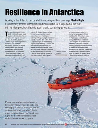 Planning and preparation are
key activities. There is only one
resupply a year. Once you are in
Antarctica and you don’t have
a particular item, you can’t just
nip down to the supermarket
or hardware store to get it
42 Resources, links, pictures, videos and much more are available for subscribers in our digital and online editions www.crisis-response.com
T
he Australian Antarctic Division
(AAD) maintains three year-round
stations in the Antarctic, which are
widespread and a long way from home
(see From the Frontline, CRJ 8:4).
So how do you develop organisational
resilience in such an extreme
environment? By building an adaptive
culture, providing good leadership,
developing effective networks and
generally expecting the unexpected.
Good leadership is critical to any
organisation, but especially so in the
Resilience in Antarctica
Working in the Antarctic can be a bit like working on the moon, says Martin Boyle.
It is extremely remote, inhospitable and inaccessible for a large part of the year,
with very few people available to assist should something go wrong
Antarctic. Sir Douglas Mawson, perhaps
the most famous Australian Antarctic
explorer, faced severe hardship and
leadership challenges during the Australasian
Antarctic Expedition 1911 – 1914. During
a deep ﬁeld sledging trip one of his party,
Belgrave Ninnis, fell through a crevasse and
died. Mawson immediately turned back.
However his remaining colleague, Xavier
Mertz, succumbed to Vitamin A poisoning
and also perished during the return trip.
Mawson himself only just managed to
cheat death, doggedly hauling himself
out of a crevasse after falling in. He
then had to negotiate glacier ﬁelds to
reach the safety of the hut, only to see
his ship disappear over the horizon,
leaving just a handful of men behind.
The strength of any expedition leader
is the ability to respond to constantly
changing circumstances. Mawson changed
his strategy and mission from one of
exploration to one of survival. The selection
of his expeditioners played a critical part
in their survival over the following winter.
Selecting the right people still forms
The Aurora Australis
in sea ice
AAD
 