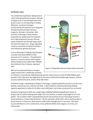 3
Gasification status
The US DOE 2015 Gasification Database lists 8
‘active’ biomass gasification projects, although
all appear to be in the planning/construction
phase or have run into operating or funding
difficulties. Sundrop Fuels began
commissioning and operation of an integrated
bioreforming demonstration facility in
Longmont, Colorado in December, 2015.
Sundrop’s technology includes biomass
preparation by ‘powderizing’ the feedstock
and a high temperature biomass reformer
system claimed to provide high syngas yields
and eliminate organic tars. Syngas upgrading
comprises conventional methanol synthesis
and methanol-to-gasoline processes.
Fulcrum Bioenergy is building a plant to gasify
municipal solid waste (MSW) to make
syncrude via FT conversion. The gasification
process is a variant of steam reforming that
will be installed at their $200 million 700 bpd
Sierra BioFuels Plant in Nevada, opening in
2017.
SNG can be produced directly or through a
syngas mixture that is catalytically converted
to methane in a second step. Göteberg Energi used the indirect process in their 20 MW GoBiGas plant,
opened in 2015. Operation was plagued by tar formation and benzene breakthrough, however, and low
oil prices sidelined the plant, written off for €90 million.
GreatPoint Energy, is developing its bluegas™ technology, a catalytic gasification process to convert coal,
petcoke, and biomass into a methane-rich SNG. In 2012 GreatPoint and China Wanxiang Holdings
signed an agreement to build a $1.25 billion coal to SNG plant, but to date construction has not started.
Synthesis Energy Systems (SES) uses a single-stage, bubbling fluidized-bed gasification system to
produce low-to-medium heating value syngas from coal, biomass, or wastes using oxygen or air in the
gasifier. The so-called U-GAS™ coal gasification process licensed from the Gas Technology Institute is
being marketed as “Growth With Blue Skies.” SES has operated a $250 million coal-to-methanol plant in
Henan Province in China since 2012 and has an $85 million hydrogen plant in the works. SES claims
success with biomass such as wood waste, straw, pelletized alfalfa stems, bagasse, rice straw, and
chicken litter.
Figure 2. A Downflow Biomass Gasifier (Ankur Scientific)
 