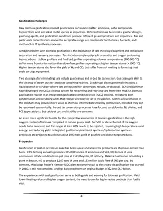 4
Gasification challenges
Raw biomass gasification product gas includes particulate matter, ammonia, sulfur compounds,
hydrochloric acid, and alkali metal species as impurities. Different biomass feedstocks, gasifier designs,
gasifying agents, and gasification conditions produce different gas compositions and impurities. Tar and
particulate concentrations above the acceptable range are problematic for turbines, fuel cells, and
methanol or FT synthesis processes.
A major problem with biomass gasification is the production of tars that clog equipment and complicate
separation and recovery processes. Tars include complex polycyclic aromatics and oxygen containing
hydrocarbons. Upflow gasifiers and fluid bed gasifiers operating at lower temperatures (700-900 °C)
suffer more from tar formation than downflow gasifiers operating at higher temperatures (> 1000 °C).
Higher temperatures also favor the yield of H2 and CO, but suffer from ash melting to form slag that
coats or clogs equipment.
Two strategies for eliminating tars include gas cleanup and in-bed tar conversion. Gas cleanup is akin to
the cleanup of steam cracker products containing heavies. Cracker gas cleanup normally includes a
liquid quench or scrubber where tars are isolated for conversion, recycle, or disposal. ECN and Dahlman
have developed the OLGA cleanup system for recovering and recycling tars from their MILENA biomass
gasification reactor in an integrated gasification combined cycle (IGCC) process. It features both
condensation and scrubbing units that recover and recycle tar to the gasifier. Olefins and aromatics in
the products may provide more value as chemical intermediates than by combustion, provided they can
be recovered economically. In-bed tar conversion processes have focused on dolomite, Ni, olivine, and
FCC type catalysts, but catalyst cost and stability are concerns.
An even more significant hurdle for the competitive economics of biomass gasification is the high
oxygen content of biomass compared to natural gas or coal. For SNG or diesel fuel all of the oxygen
needs to be removed, and for syngas at least 40% needs to be rejected, requiring high temperatures and
energy, and reducing yield. Integrated gasification/methanol synthesis/hydrocarbon synthesis
processes are projected to achieve about 19% mass yield of gasoline and diesel range products.
Prospectus
Gasification of coal or petroleum coke has been successful where the products are chemicals rather than
fuels. CRV Refining annually produces 335,000 tonnes of ammonia and 574,300 tonnes of urea
ammonium nitrate solution from pet coke at its Coffeyville, KS refinery. Dakota Gasification is building a
plant in Beulah, ND to produce 1,100 tons of urea and 153 million cubic feet of SNG per day. By
contrast, Mississippi Power’s Kemper IGCC plant to convert coal to electricity via gasification was started
in 2010, is still not complete, and has ballooned from an original budget of $2.8 to $6.7 billion.
The experiences with coal gasification serve as both guide and warning for biomass gasification. With
lower heating value and higher oxygen content, the need to aim for higher value products than fuel is
vital.
 