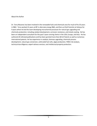 5
About the Author
Dr. Terry Mazanec has been involved in the renewable fuels and chemicals area for much of his 35 years
in R&D. Terry worked 21 years at BP in alternate energy R&D, and then as Chief Scientist at Velocys for
9 years where he led the team developing microchannel processes for natural gas upgrading and
chemicals production, including catalyst development, corrosion resistance, and metals coating. He has
been an independent consultant for the past 5 years serving clients in the USA, Europe, and Asia. He has
authored 20 refereed publications and has been granted more than 60 US Patents as well as numerous
international patents. He has experience in catalysis, biomass upgrading, chemicals process
development, natural gas conversion, solid oxide fuel cells, algae production, FMEA risk analysis,
technical due diligence, expert witness services, and intellectual property protection.
 