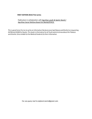 FIRST EDITION 2014/ first series
Publication in collaboration with Aga khan youth & Sports Board /
Aga Khan Social Welfare Board for Skardu/EFHCA.
Thisis greathonor forme to write aninformative literaturecoveringTobaccoandAlcohol onrequesting
AkYSBand ASWB forSkardu. This bookis informative forall Youthwantstoknow about the Tobacco
and Alcohol.Also reliable forthe Medical Studentsfortheirinformation.
For any query mail to akpharm.karim@gmail.com
 