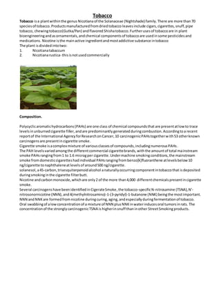 Tobacco
Tobacco isa plantwithinthe genus Nicotianaof the Solanaceae (Nightshade) family.There are more than70
species of tobacco.Productsmanufacturedfromdriedtobacco leaves include cigars,cigarettes, snuff,pipe
tobacco, chewingtobacco(Gutka/Pan) andflavored Shishatobacco.Furtherusesof tobaccoare in plant
bioengineeringandasornamentals,andchemical componentsof tobaccoare usedinsome pesticidesand
medications. Nicotine isthe mainactive ingredientandmostaddictive substance intobacco
The plant isdividedintotwo:
1. Nicotianatabaccum
2. Nicotianarustica- thisisnotusedcommercially
Composition.
Polycyclicaromatichydrocarbons(PAHs) are one class of chemical compoundsthat are presentatlowto trace
levelsinunburnedcigarette filler, andare predominantlygeneratedduringcombustion.Accordingtoa recent
reportof the International AgencyforResearchonCancer,10 carcinogenicPAHstogetherwith53 otherknown
carcinogensare presentincigarette smoke.
Cigarette smoke isacomplex mixture of variousclassesof compounds,includingnumerousPAHs.
The PAH levelsvariedamongthe differentcommercial cigarettebrands,withthe amountof total mainstream
smoke PAHsrangingfrom1 to 1.6 microgper cigarette.Undermachine smokingconditions,the mainstream
smoke fromdomesticcigaretteshadindividual PAHsrangingfrombenzo[k]fluoranthene atlevelsbelow10
ng/cigarette tonaphthaleneatlevelsof around500 ng/cigarette.
solanesol, a45-carbon,trisesquiterpenoidalcohol anaturallyoccurringcomponentintobaccothat isdeposited
duringsmokinginthe cigarette filterbutt.
Nicotine andcarbonmonoxide,whichare only2 of the more than4,000 differentchemicalspresentincigarette
smoke.
Several carcinogenshave beenidentifiedinCigerateSmoke,the tobacco-specificN-nitrosamine (TSNA),N'-
nitrosonornicotine (NNN),and4(methylnitrosamino)-1-(3-pyridyl)-1-butanone (NNK) beingthe mostimportant.
NNN andNNKare formedfromnicotine duringcuring,aging,andespeciallyduringfermentationof tobacco.
Oral swabbingof alowconcentrationof a mixture of NNN plusNNKinwaterinducesoral tumorsinrats. The
concentrationof the stronglycarcinogenicTSNA is higherinsnuff thaninother StreetSmokingproducts.
 