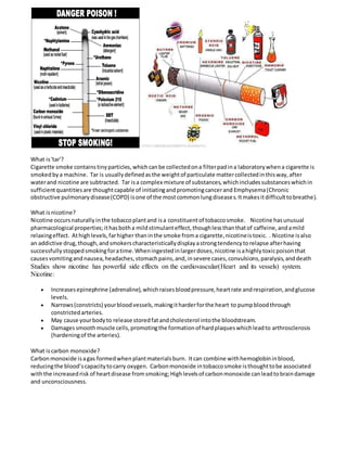 What is'tar'?
Cigarette smoke containstinyparticles,whichcanbe collectedona filterpadina laboratorywhena cigarette is
smokedbya machine. Tar is usuallydefinedasthe weightof particulate mattercollectedinthisway,after
waterand nicotine are subtracted. Tar isa complex mixture of substances,whichincludessubstanceswhichin
sufficientquantitiesare thoughtcapable of initiatingand promotingcancerand Emphysema(Chronic
obstructive pulmonarydisease(COPD) isone of the mostcommonlungdiseases.Itmakesitdifficulttobreathe).
What isnicotine?
Nicotine occursnaturallyinthe tobaccoplantand isa constituentof tobaccosmoke. Nicotine hasunusual
pharmacological properties;ithasbotha mildstimulanteffect,thoughlessthanthatof caffeine,andamild
relaxingeffect. Athighlevels,farhigher thaninthe smoke froma cigarette,nicotineistoxic. . Nicotine isalso
an addictive drug,though,andsmokerscharacteristicallydisplayastrongtendencytorelapse afterhaving
successfullystoppedsmokingforatime.Wheningestedinlargerdoses,nicotine isahighlytoxicpoisonthat
causesvomitingandnausea,headaches,stomachpains,and,insevere cases,convulsions,paralysis,anddeath
Studies show nicotine has powerful side effects on the cardiovascular(Heart and its vessels) system.
Nicotine:
 Increasesepinephrine (adrenaline),whichraisesbloodpressure,heartrate andrespiration,andglucose
levels.
 Narrows(constricts) yourbloodvessels,makingitharderforthe heart to pumpbloodthrough
constrictedarteries.
 May cause yourbodyto release storedfatandcholesterol intothe bloodstream.
 Damagessmoothmuscle cells,promotingthe formationof hardplaqueswhichleadto arthrosclerosis
(hardeningof the arteries).
What iscarbon monoxide?
Carbonmonoxide isagas formedwhenplantmaterialsburn. Itcan combine withhemoglobininblood,
reducingthe blood’scapacitytocarry oxygen. Carbonmonoxide intobaccosmoke isthoughttobe associated
withthe increasedrisk of heartdisease fromsmoking; Highlevelsof carbonmonoxide canleadtobraindamage
and unconsciousness.
 