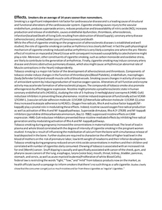 Effects. Smokers die an average of 14 years soonerthan nonsmokers.
Smokingisa significantindependentriskfactorforcardiovasculardiseaseandisa leadingcause of structural
and functional alterationsof the cardiovascular system.Cigarette smokingcausesinjurytothe vascular
endothelium, producessuperoxideanions,reducesproductionandbioavailabilityof nitricoxide(NO),increases
productionandrelease of endothelin,causesendothelial dysfunction,thrombosis,atherosclerosis,
infarction(localizedDeathof livingCellsresultingfromobstructionof bloodSupply),coronaryarterydisease
(atherosclerosis),stroke(SuddenLossof Consciousness)anddeath
While the effectof cigarette smokingonthe progressionof atheroscleroticdiseasesisestablishedandwell
studied,the role of cigarette smokingoncardiacarrhythmiaislessclearlydefined.Infactthe pathphysiological
mechanismof cigarette smoking-inducedcardiacarrhythmiaisverylikelyacomplex one where the pro-fibrotic
effectof nicotine on myocardial (Heart) tissue withconsequentincreasedsusceptibilitytocatecholaminemight
playa role.Moreover,otherconstituentsof cigarette smoking,suchascarbonmonoxide andoxidative stress,
are likelytocontribute tothe generationof arrhythmias.Finally,cigarette smokingmayinduce coronaryartery
disease andchronicobstructive pulmonarydisease,whichalsomightcause arrhythmia(anabnormal rate of
Muscle contractionsinthe Heart) independently.
Tobacco smokingisa majorrisk factorof the developmentof atherosclerosisandthrombosis.Components of
tobacco smoke induce changesinthe functionof thrombocytes(BloodPlatelets),endothelium, macrophages
(bodyDefenderCells)andsmoothmuscle cellsof bloodvessels.Smokingcauseschangesinactivityof enzymes
of antioxidantsystembyinducingproductionof reactive oxygenspecies.Alterationsof cell functionandenzyme
activitymayaccelerate formationof atheroscleroticplaques.The compoundsof tobaccosmoke alsopromote
atherogenesisbyaffectinggene expression.Nicotine mightpromote aproatheroscleroticstate inhuman
coronary endothelialcells(HCAECs),studyingthe role of 3-hydroxy-3-methylglutaryl coenzymeA (HMG-CoA)
reductase inhibitorsinpreventingthese phenomena:nicotine inducedexpressionof functionallyactive VCAM-
1/ICAM-1, (vascularcellularadhesionmolecule-1(VCAM-1)/intercellularadhesionmolecule-1(ICAM-1)),since
theyincreasedleukocyte adherence toHCAECs.Oxygenfreeradicals,RhoA andnuclearfactor kappaB(NF-
kappaB) playa pivotal role inmodulatingtheseeffects.Indeed,nicotine causedoxygenfreeradical production
as well asactivationof Rho A and NF-kappaBpathways.Superoxide dimutase, RhoA (Y-27639) and NF-kappaB
inhibitors(pyrrolidine dithiocarbamateammonium, Bay11-7082) suppressednicotineeffectsonCAM
expression.HMG-CoA reductase inhibitorspreventedthese nicotine-mediatedeffectsbyinhibitingfree radical
generationandby modulatingactivationof RhoA andNF-kappaBpathways.
Tobacco smokingduringpregnancyincreasedthe concentrationsinmaternal bloodlead.The level of leadin
plasmaand whole bloodcorrelatedwiththe degreeof intensityof cigarette smokinginthe pregnantwomen
studied.Itmaybe a resultof influencingthe mobilizationof calciumfromthe bone withsimultaneousrelease of
leaddepositedinthe bone.Furtherstudiesare requiredtocharacterize the effectof higherleadlevelinthe
bloodof mothersonthe riskof premature labor,low birthweightof newbornsandtheirinferiordevelopment.
Tobacco smokingduringpregnancyreducedserumnitricoxide concentrationsinmothersandtheirchildrenand
correlatedwithnumberof cigarettesdaily consumed. Chewingof tobaccoisassociatedwithanincreasedrisk
for oral (Month) cancer. Snuff dippingiscausallyandspecificallyassociatedwithcancerof the cheek,gum,and
pharynx causescancersof the lung,esophagus,larynx (voice box),mouth,throat,kidney,bladder,pancreas,
stomach,and cervix,aswell asacute myeloidleukemia(Proliferationof white BloodCells).
federal lawisrestrictingthe words“light,”“low,”and“mild”fromtobacco productsnow on the market,as
healthofficialslaunchacampaign to informsmokersthatthere’snosuchthingas a safe cigarette.Studies clearly
showthattheconsumer cangetjustas muchnicotineand tar fromthesecigarettes as‘regular’cigarettes.”
 