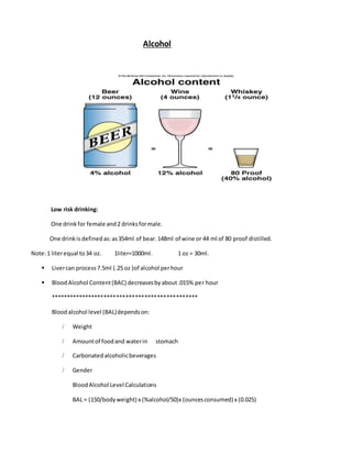 Alcohol
Low risk drinking:
One drinkfor female and2 drinksformale.
One drinkis defined as:as354ml of bear.148ml of wine or 44 ml of 80 proof distilled.
Note:1 literequal to34 oz. 1liter=1000ml. 1 oz = 30ml.
 Livercan process 7.5ml (.25 oz )of alcohol perhour
 BloodAlcohol Content(BAC) decreasesbyabout.015% per hour
***********************************************
Bloodalcohol level (BAL)dependson:
/ Weight
/ Amountof foodand waterin stomach
/ Carbonatedalcoholicbeverages
/ Gender
BloodAlcohol Level Calculations
BAL = (150/bodyweight) x (%alcohol/50)x (ouncesconsumed) x (0.025)
 